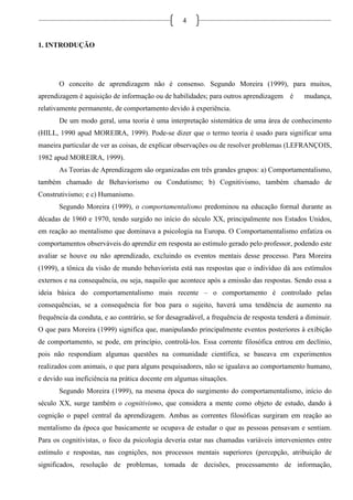 4
1. INTRODUÇÃO
O conceito de aprendizagem não é consenso. Segundo Moreira (1999), para muitos,
aprendizagem é aquisição de informação ou de habilidades; para outros aprendizagem é mudança,
relativamente permanente, de comportamento devido à experiência.
De um modo geral, uma teoria é uma interpretação sistemática de uma área de conhecimento
(HILL, 1990 apud MOREIRA, 1999). Pode-se dizer que o termo teoria é usado para significar uma
maneira particular de ver as coisas, de explicar observações ou de resolver problemas (LEFRANÇOIS,
1982 apud MOREIRA, 1999).
As Teorias de Aprendizagem são organizadas em três grandes grupos: a) Comportamentalismo,
também chamado de Behaviorismo ou Condutismo; b) Cognitivismo, também chamado de
Construtivismo; e c) Humanismo.
Segundo Moreira (1999), o comportamentalismo predominou na educação formal durante as
décadas de 1960 e 1970, tendo surgido no início do século XX, principalmente nos Estados Unidos,
em reação ao mentalismo que dominava a psicologia na Europa. O Comportamentalismo enfatiza os
comportamentos observáveis do aprendiz em resposta ao estímulo gerado pelo professor, podendo este
avaliar se houve ou não aprendizado, excluindo os eventos mentais desse processo. Para Moreira
(1999), a tônica da visão de mundo behaviorista está nas respostas que o indivíduo dá aos estímulos
externos e na consequência, ou seja, naquilo que acontece após a emissão das respostas. Sendo essa a
ideia básica do comportamentalismo mais recente – o comportamento é controlado pelas
consequências, se a consequência for boa para o sujeito, haverá uma tendência de aumento na
frequência da conduta, e ao contrário, se for desagradável, a frequência de resposta tenderá a diminuir.
O que para Moreira (1999) significa que, manipulando principalmente eventos posteriores à exibição
de comportamento, se pode, em princípio, controlá-los. Essa corrente filosófica entrou em declínio,
pois não respondiam algumas questões na comunidade científica, se baseava em experimentos
realizados com animais, o que para alguns pesquisadores, não se igualava ao comportamento humano,
e devido sua ineficiência na prática docente em algumas situações.
Segundo Moreira (1999), na mesma época do surgimento do comportamentalismo, início do
século XX, surge também o cognitivismo, que considera a mente como objeto de estudo, dando à
cognição o papel central da aprendizagem. Ambas as correntes filosóficas surgiram em reação ao
mentalismo da época que basicamente se ocupava de estudar o que as pessoas pensavam e sentiam.
Para os cognitivistas, o foco da psicologia deveria estar nas chamadas variáveis intervenientes entre
estímulo e respostas, nas cognições, nos processos mentais superiores (percepção, atribuição de
significados, resolução de problemas, tomada de decisões, processamento de informação,
 