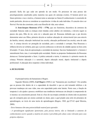 40
pessoal). Kelly diz que cada um aprende de um modo. Os processos de uma pessoa são
psicologicamente canalizados pelas maneiras nas quais ele antecipa eventos. O homem prevê seu
futuro próximo e isso o motiva, o homem tenta se antecipar ao futuro.O conhecimento é construído de
modo particular, devem-se considerar as experiências vividas de cada indivíduo. O conceito deve ser
flexível. Por trás dos construtos, está a sua filosofia de vida, seus valores.
Já Jean-Jacques Rousseau (1712 - 1778), que era iluminista, discordava da estrutura da
sociedade francesa onda as crianças eram tratadas como adultos em miniatura, e deveria seguir os
passos dos pais, filho de rei, seria rei e educado para tal. Rousseau defendia que o pai deveria
demonstrar amor aos filhos, primeiro deveria se realizar educação de valores/moral (em casa através
da família, tutora), educação intelectual (na escola), educação profissional (na escola), uma de cada
vez. A criança deveria ser protegida da sociedade, pois a sociedade é corrupta. Para Rousseau a
infância deveria ser solitária, para que o jovem conhecesse os deveres de cidadão apenas na hora certa
(Exemplo: 15 anos, festa de apresentação a sociedade da menina). Sua tese fundamental é: o homem é
naturalmente bom, mas, é corrompido pela sociedade. Dentre as propostas fundamentais de Rousseau
destaca-se: Ensinar/aprender a fazer; A prática antecede a teoria; A natureza é o primeiro mestre da
criança; Primeira educação é a sensorial, depois educação moral, depois intelectual e depois
profissional. A educação deve respeitar o ritmo individual.
6. HUMANISMO
O principal teórico do humanismo é Rogers.
Segundo Moreira (2009), Carl Rogers (1969) é um “humanista por excelência”. Ele acredita
que as pessoas têm dentro de si a capacidade de descobrir o que as está tornando infelizes e de
provocar mudanças em suas vidas, mas esta capacidade pode estar latente. Neste caso, a função do
terapeuta é a de ajudar a pessoa a mobilizar suas tendências intrínsecas em direção à compreensão de
si mesma e ao crescimento pessoal. Está aí o foco de sua terapia centrada no cliente (não no paciente)
que ele extrapola para um ensino centrado no aluno, para o qual propõe uma série de princípios de
aprendizagem, ao invés de uma teoria de aprendizagem (Rogers, 1969, pp.157-63 apud Moreira,
2009):
- Seres humanos têm uma potencialidade natural para aprender.
- A aprendizagem significante (penetrante, pela pessoa inteira, não se limitando a aumento de
conhecimento) ocorre quando a matéria de ensino é percebida pelo aluno como relevante para seus
próprios objetivos.
 