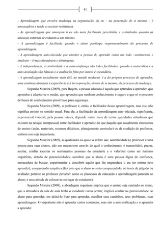 41
- Aprendizagem que envolve mudança na organização do eu – na percepção de si mesmo – é
ameaçadora e tende a suscitar resistência.
- As aprendizagens que ameaçam o eu são mais facilmente percebidas e assimiladas quando as
ameaças externas se reduzem a um mínimo.
- A aprendizagem é facilitada quando o aluno participa responsavelmente do processo de
aprendizagem.
- A aprendizagem auto-iniciada que envolve a pessoa do aprendiz como um todo –sentimentos e
intelecto – é mais duradoura e abrangente.
- A independência, a criatividade e a auto-confiança são todas facilitadas, quando a autocrítica e a
auto-avaliação são básicas e a avaliação feita por outros é secundária.
- A aprendizagem socialmente mais útil, no mundo moderno, é a do próprio processo de aprender,
uma contínua abertura à experiência e à incorporação, dentro de si mesmo, do processo de mudança.
Segundo Moreira (2009), para Rogers, a pessoa educada é aquela que aprendeu a aprender, que
aprendeu a adaptar-se e mudar, que aprendeu que nenhum conhecimento é seguro e que só o processo
de busca do conhecimento provê base para segurança.
Segundo Moreira (2009), o professor é, então, o facilitador dessa aprendizagem, mas isso não
significa ensino no sentido usual. Para ele, a facilitação da aprendizagem auto-iniciada, significante,
experiencial visceral, pela pessoa inteira, depende muito mais de certas qualidades atitudinais que
existem na relação interpessoal entre facilitador e aprendiz do que daquilo que usualmente chamamos
de ensino (aulas, materiais, recursos didáticos, planejamento curricular) ou da erudição do professor,
embora isso seja importante.
Segundo Moreira (2009), as qualidades às quais se refere são: autenticidade (o professor é uma
pessoa para seus alunos, não um mecanismo através do qual o conhecimento é transmitido); prezar,
aceitar, confiar (aceitar os sentimentos pessoais do estudante e o valorizar como ser humano
imperfeito, dotado de potencialidades; acreditar que o aluno é uma pessoa digna de confiança,
merecedora de buscar, experimentar e descobrir aquilo que lhe engrandece o eu; ter estima pelo
aprendiz); compreensão empática (faz com que o aluno se sinta compreendido, ao invés de julgado ou
avaliado; permite ao professor perceber como os processos de educação e aprendizagem parecem ao
aluno; é uma atitude de colocar-se no lugar do estudante).
Segundo Moreira (2009), a abordagem rogeriana implica que o ensino seja centrado no aluno,
que a atmosfera da sala de aula tenha o estudante como centro; implica confiar na potencialidade do
aluno para aprender, em deixá-lo livre para aprender, escolher seus caminhos, seus problemas, suas
aprendizagens. O importante não é aprender certos conteúdos, mas sim a auto-realização e o aprender
a aprender.
 
