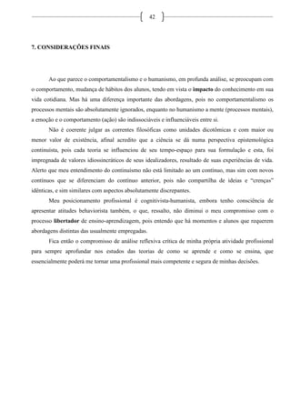 42
7. CONSIDERAÇÕES FINAIS
Ao que parece o comportamentalismo e o humanismo, em profunda análise, se preocupam com
o comportamento, mudança de hábitos dos alunos, tendo em vista o impacto do conhecimento em sua
vida cotidiana. Mas há uma diferença importante das abordagens, pois no comportamentalismo os
processos mentais são absolutamente ignorados, enquanto no humanismo a mente (processos mentais),
a emoção e o comportamento (ação) são indissociáveis e influenciáveis entre si.
Não é coerente julgar as correntes filosóficas como unidades dicotômicas e com maior ou
menor valor de existência, afinal acredito que a ciência se dá numa perspectiva epistemológica
continuísta, pois cada teoria se influenciou de seu tempo-espaço para sua formulação e esta, foi
impregnada de valores idiossincráticos de seus idealizadores, resultado de suas experiências de vida.
Alerto que meu entendimento do continuísmo não está limitado ao um contínuo, mas sim com novos
contínuos que se diferenciam do contínuo anterior, pois não compartilha de ideias e “crenças”
idênticas, e sim similares com aspectos absolutamente discrepantes.
Meu posicionamento profissional é cognitivista-humanista, embora tenho consciência de
apresentar atitudes behaviorista também, o que, ressalto, não diminui o meu compromisso com o
processo libertador de ensino-aprendizagem, pois entendo que há momentos e alunos que requerem
abordagens distintas das usualmente empregadas.
Fica então o compromisso de análise reflexiva crítica de minha própria atividade profissional
para sempre aprofundar nos estudos das teorias de como se aprende e como se ensina, que
essencialmente poderá me tornar uma profissional mais competente e segura de minhas decisões.
 