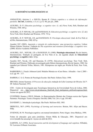 43
8. REFERÊNCIAS BIBLIOGRÁFICAS
ANDALÉCIO, Aleixina L. e SOUZA, Renato R. Ciência cognitiva e a ciência da informação:
paralelos. Inf. Inf., Londrina, v.13, n.1, p.72- 80, jan./jul., 2008.
AUSUBEL, D. P. Education psychology: a cognitive view. (1. ed.) Nova York, Holt, Rinehart and
Winston, 1968. 685 p.
AUSUBEL, D. P. NOVAK, J.D. and HANESIAN, H. Education psychology: a cognitive view. (2. ed.)
Nova York, Holt, Rinehart and Winston, 1978. 733 p.
AUSUBEL, D. P. NOVAK, J.D. and HANESIAN, H. Psicologia educacional. (trad. de Eva Nick et
al) Rio, Interamericana, 1980. 625 p.
Ausubel, D.P. (2003). Aquisição e retenção de conhecimentos: uma perspectiva cognitiva. Lisboa:
Plátano Edições Técnicas. Tradução de The acquisition and retention of knowledge: a cognitive view.
(2000). Kluwer Academic Publishers.
AUSUBEL, D.P. ; NOVAK, J.D. e HANESIAN, H. (1980). Psicologia educacional. Rio de Janeiro,
Interamericana. Tradução ao português, de Eva Nick et al., da segunda edição de Educational
psychology: a cognitive view. 623p.
Ausubel, D.P., Novak, J.D. and Hanesian, H. (1978). Educational psychology. New York: Holt,
Rinehart and Winston. Publicado em português pela Editora Interamericana, Rio de Janeiro, 1980. Em
espanhol por Editorial Trillas, México, 1981. Reimpresso em inglês por Werbel & Peck, New York,
1986.
BARREIROS, L. Freud e Johnson-Laird: Modelos Mentais no «Caso Dora». Afreudite - Ano I, 2005 -
n.o2. pp. 99 – 117.
BARROS, C. S. G. Pontos de Psicologia Escolar. São Paulo: Editora Ática: 1998.
BRUNER, Jerome Seymour. O Processo da educação; tradução de Lólio Lourenço de Oliveira. Ed 3ª.
SP. Editora Nacional, 1972.
CITI – Centro de Investigação para Tecnologias Interactivas da Universidade Nova de Lisboa, 2006.
Disponível em: http://www.citi.pt/educacao_final/trab_final_inteligencia_artificial/cognicao.html.
Acesso em agosto de 2012.
CUSTÓDIO, Susana e CRUZ, Orlanda. As Representações Mentais das Crianças acerca das Figuras
Parentais. Psicologia: Teoria e Pesquisa. Out-Dez 2008, Vol. 24 n. 4, pp. 393-405.
DAVIDOFF, L. Introdução à psicologia. São Paulo: McGraw-Hill, 1983.
DRISCOLL, M.P. (1995). Psychology of learning and instruction. Boston, MA: Allyn and Bacon.
409p.
EYSENCK, M. W. Psicologia cognitiva: um manual introdutório. Porto Alegre: Artes Médicas, 1994.
Fontes de educação: guia para jornalistas. Fórum Mídia & Educação, 2001. Disponível em:
www.histedbr.fae.unicamp.br. Acesso em abril de 2012.
GARTON, A.F. (1992). Social interaction and the development of language and cognition. Hillsdale,
NJ: Lawrence Erlbaum Associates.
 