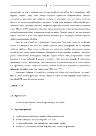 5
compreensão), ou seja, o estudo da mente de maneira objetiva e científica. Surge na década de 1990,
segundo Moreira (1999), uma posição filosófica cognitivista interpretacionista, chamada
construtivismo, que admitia que a cognição acontecia por construção, e que os evento e objetos do
universo são interpretados pelo sujeito cognoscente. Ou seja, nessa abordagem a ideia central é que o
ser humano tem a capacidade criativa de interpretar e representar o mundo, não somente de responder
a ele. Moreira (1999) explica que não existe método construtivista, e sim, teorias construtivistas e
metodologias construtivistas, todas consistentes com a postura filosófica construtivista, que no ensino
implica considerar o aluno como agente de uma construção que é sua própria estrutura cognitiva,
sendo essa estrutura não arbitrária.
Outra corrente filosófica é o humanismo. O humanismo ficou muito conhecido nos Estados
Unidos da América nos anos 1970, essa corrente filosófica analisa o ser aprendiz em sua totalidade,
sendo que a ênfase se dá na pessoa, considerando seus sentimentos, emoções, ideais, crenças, valores,
motivação, entre outros fatores intrínsecos à sua existência. O aprendizado é voltado ao crescimento
pessoal e não somente à assimilação de conteúdos. Segundo Moreira (1999), o importante na filosofia
humanista é a auto-realização da pessoa, o aprendiz é visto como um agregado de sentimentos,
pensamentos e ações. “Neste enfoque, a aprendizagem não se limita a um aumento de conhecimentos.
Ela é penetrante, visceral, e influi nas escolhas e atitudes do indivíduo. Pensamentos, sentimentos e
ações estão integrados, para o bem ou para o mal” (Moreira, 1999).
Como esses enfoques teóricos influenciam as escolas? Quais atitudes configuram cada teoria?
Qual é a mais indicada para cada situação? Todas as teorias anseiam responder como acontece o
aprendizado? É o que discutiremos a seguir.
2. OBJETIVOS
2.1. Objetivo Geral
Analisar a aplicação das Teorias de Aprendizagem nas escolas.
2.2. Objetivos Específicos
 Analisar como esses enfoques teóricos influenciam as escolas.
 Refletir sobre quais atitudes configuram cada teoria.
 Avaliar qual teoria é a mais indicada para cada situação escolar.
 Refletir se todas as teorias anseiam responder como acontece o aprendizado.
 