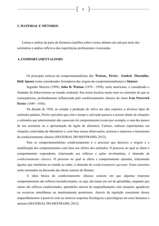 6
3. MATERIAL E MÉTODOS
Leitura e análise de parte da literatura científica sobre o tema, debates em sala por meio dos
seminários e análise reflexiva das experiências profissionais vivenciadas.
4. COMPORTAMENTALISMO
Os principais teóricos do comportamentalismo são: Watson, Pavlov, Guthrie, Thorndike,
Hull, Spence (estes considerados formadores das origens do comportamentalismo) e Skinner.
Segundo Moreira (1999), John B. Watson (1878 - 1958), norte americano, é considerado o
fundador do behaviorismo no mundo ocidental. Sua teoria focaliza muito mais os estímulos do que as
consequências, profundamente influenciada pelo condicionamento clássico do russo Ivan Petrovich
Pavlov (1849 - 1936).
Na década de 1920, ao estudar a produção de saliva em cães expostos a diversos tipos de
estímulos palatais, Pavlov percebeu que com o tempo a salivação passava a ocorrer diante de situações
e estímulos que anteriormente não causavam tal comportamento (como por exemplo, o som dos passos
de seu assistente ou a apresentação da tigela de alimento). Curioso, realizou experimentos em
situações controladas de laboratório e, com base nessas observações, teorizou e enunciou o mecanismo
do condicionamento clássico (MATERIAL DO MESTRADO, 2012).
Para os comportamentalistas condicionamento é o processo que descreve a origem e a
modificação dos comportamentos com base nos efeitos dos estímulos. O processo no qual se altera o
comportamento respondente, relacionado aos reflexos e ações involuntárias, é chamado de
condicionamento clássico. O processo no qual se altera o comportamento operante, relacionado
àqueles que interferem no mundo ao redor, é chamado de condicionamento operante. Esses conceitos
serão retomados na discussão das ideias centrais de Skinner.
A ideia básica do condicionamento clássico consiste em que algumas respostas
comportamentais são reflexos incondicionados, ou seja, são inatas em vez de aprendidas, enquanto que
outras são reflexos condicionados, aprendidos através do emparelhamento com situações agradáveis
ou aversivas simultâneas ou imediatamente posteriores. Através da repetição consistente desses
emparelhamentos é possível criar ou remover respostas fisiológicas e psicológicas em seres humanos e
animais (MATERIAL DO MESTRADO, 2012).
 