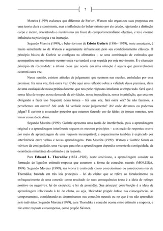 7
Moreira (1999) esclarece que diferente de Pavlov, Watson não organizou suas propostas em
uma teoria clara e consistente, mas a influência do behaviorismo por ele criado, rejeitando a distinção
corpo e mente, descartando o mentalismo em favor do comportamentalismo objetivo, e teve enorme
influência na psicologia e na instrução.
Segundo Moreira (1999), o behaviorismo de Edwin Guthrie (1886 - 1959), norte americano, é
muito semelhante ao de Watson e seguramente influenciado pelo seu condicionamento clássico. O
princípio básico de Guthrie se configura na afirmativa – se uma combinação de estímulos que
acompanhou um movimento ocorrer outra vez tenderá a ser seguida por este movimento. É o chamado
princípio da recentidade: a última coisa que ocorre em uma situação é aquela que provavelmente
ocorrerá outra vez.
Nesse sentido, existem atitudes de julgamento que ocorrem nas escolas, embaladas por essa
premissa: fez uma vez, fará outra vez. Cabe aqui uma reflexão sobre a validade dessa premissa, além
de uma avaliação de nossa prática docente, que nos pede respostas imediatas o tempo todo. Será que é
nossa falta de tempo, nossa demanda de atividades, nossa impaciência, nossa insatisfação, que está nos
obrigando a fazer uso frequente dessa tônica – fez uma vez, fará outra vez? Se não fazemos, a
percebemos em outros? Até onde há verdade nesse julgamento? Até onde devemos ou podemos
julgar? É curioso e assustador perceber que estamos fazendo uso de ideias de épocas remotas, sem
tomar consciência disso.
Segundo Moreira (1999), Guthrie apresenta uma teoria de interferência, pois a aprendizagem
original e a aprendizagem interferente seguem os mesmos princípios – a extinção de respostas ocorre
por meio da aprendizagem de uma resposta incompatível; e esquecimento também é explicado por
interferência entre velhas e novas aprendizagens. Para Moreira (1999), Watson e Guthrie foram os
teóricos da contiguidade, uma vez que para eles a aprendizagem dependia somente da contiguidade, da
ocorrência simultânea do estímulo e da resposta.
Para Edward L. Thorndike (1874 -1949), norte americano, a aprendizagem consiste na
formação de ligações estímulo-resposta que assumem a forma de conexões neurais (MOREIRA,
1999). Segundo Moreira (1999), sua teoria é conhecida como conexionismo ou associacionismo de
Thorndike, baseada em três leis principais – lei do efeito: que se refere ao fortalecimento ou
enfraquecimento de uma conexão como resultado de suas consequências (essa é a ideia de reforço
positivo ou negativo); lei do exercício; e lei da prontidão. Sua principal contribuição é a ideia de
aprendizagem relacionada à lei do efeito, ou seja, Thorndike propõe ênfase nas consequências do
comportamento, considerando-as determinantes nas conexões neurais ou no que é ou não aprendido
pelo indivíduo. Segundo Moreira (1999), para Thorndike a conexão ocorre entre estímulo e resposta, e
não entre resposta e recompensa, como propõe Skinner.
 