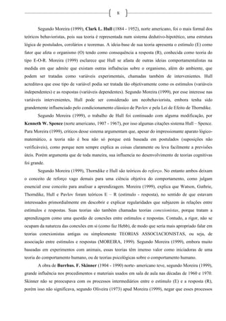 8
Segundo Moreira (1999), Clark L. Hull (1884 - 1952), norte americano, foi o mais formal dos
teóricos behavioristas, pois sua teoria é representada num sistema dedutivo-hipotético, uma estrutura
lógica de postulados, corolários e teoremas. A ideia-base de sua teoria apresenta o estímulo (E) como
fator que afeta o organismo (O) tendo como consequência a resposta (R), conhecida como teoria do
tipo E-O-R. Moreira (1999) esclarece que Hull se afasta de outras ideias comportamentalistas na
medida em que admite que existam outras influências sobre o organismo, além do ambiente, que
podem ser tratadas como variáveis experimentais, chamadas também de intervenientes. Hull
acreditava que esse tipo de variável podia ser tratada tão objetivamente como os estímulos (variáveis
independentes) e as respostas (variáveis dependentes). Segundo Moreira (1999), por esse interesse nas
variáveis intervenientes, Hull pode ser considerado um neobehaviorista, embora tenha sido
grandemente influenciado pelo condicionamento clássico de Pavlov e pela Lei de Efeito de Thorndike.
Segundo Moreira (1999), o trabalho de Hull foi continuado com alguma modificação, por
Kenneth W. Spence (norte americano, 1907 - 1967), por isso algumas citações sistema Hull – Spence.
Para Moreira (1999), críticos desse sistema argumentam que, apesar do impressionante aparato lógico-
matemático, a teoria não é boa não só porque está baseada em postulados (suposições não
verificáveis), como porque nem sempre explica as coisas claramente ou leva facilmente a previsões
úteis. Porém argumenta que de toda maneira, sua influencia no desenvolvimento de teorias cognitivas
foi grande.
Segundo Moreira (1999), Thorndike e Hull são teóricos do reforço. No entanto ambos deixam
o conceito de reforço vago demais para uma ciência objetiva do comportamento, como julgam
essencial esse conceito para analisar a aprendizagem. Moreira (1999), explica que Watson, Guthrie,
Thorndike, Hull e Pavlov foram teóricos E – R (estímulo - resposta), no sentido de que estavam
interessados primordialmente em descobrir e explicar regularidades que subjazem às relações entre
estímulos e respostas. Suas teorias são também chamadas teorias conexionistas, porque tratam a
aprendizagem como uma questão de conexões entre estímulos e respostas. Contudo, a rigor, não se
ocupam da natureza das conexões em si (como faz Hebb), de modo que seria mais apropriado falar em
teorias conexionistas antigas ou simplesmente TEORIAS ASSOCIACIONISTAS, ou seja, de
associação entre estímulos e respostas (MOREIRA, 1999). Segundo Moreira (1999), embora muito
baseadas em experimentos com animais, essas teorias têm imenso valor como iniciadoras de uma
teoria do comportamento humano, ou de teorias psicológicas sobre o comportamento humano.
A obra de Burrhus. F. Skinner (1904 - 1990) norte- americano teve, segundo Moreira (1999),
grande influência nos procedimentos e materiais usados em sala de aula nas décadas de 1960 e 1970.
Skinner não se preocupava com os processos intermediários entre o estímulo (E) e a resposta (R),
porém isso não significava, segundo Oliveira (1973) apud Moreira (1999), negar que esses processos
 
