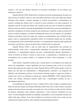 9
existiam, e sim que para Skinner tratavam-se de processos neurológicos em sua natureza, que
obedeciam a certas leis.
Segundo Moreira (1999), Skinner não se considera um teórico da aprendizagem, tão pouco sua
obra de teoria, ao contrário a descreve como uma análise funcional, ou seja, uma análise das relações
funcionais entre estímulo e resposta, ignorando as variáveis intervenientes e concentrando-se no
controle e predição das relações entre as variáveis de input (estímulos) e de output (respostas). As
principais variáveis de input para Skinner são: estímulo (evento que afeta os sentidos do aprendiz);
reforço (evento que resulta no aumento da probabilidade da ocorrência de um ato que imediatamente o
precedeu); contingências de reforço (arranjo de uma situação para o aprendiz, na qual a ocorrência de
reforço é tornada contingente à ocorrência imediatamente anterior de uma resposta a ser aprendida).
Enquanto as principais variáveis de output, são: respostas ou comportamentos, que se dividem em dois
grupos, sendo os comportamentos respondente (reflexo ou involuntário) aqueles que são eliciadas,
involuntariamente, frente a determinados estímulos; e os comportamentos operantes sendo aqueles que
inclui tudo o que fazemos e que tem um efeito sobre o mundo exterior ou opera nele.
Segundo Moreira (1999), a cada um destes tipos de comportamento está associado um
condicionamento, sendo assim, o comportamento respondente está associado ao condicionamento
respondente, e o comportamento operante está para o condicionamento operante. Basicamente, a
Teoria do Reforço de Skinner se baseia na ideia de que o comportamento é controlado por suas
consequências, pois as pessoas tendem a se comportar de modo a obter recompensas e a evitar
punições.
Nesse sentido é importante esclarecer que o reforço positivo ou recompensa, nem sempre são
termos que compartilham o mesmo significado, pois uma recompensa pode ou não ser um reforço
positivo para aquele que dá e aquele que recebe. Segundo Moreira (1999), apenas aqueles eventos ou
objetos que vêm após um comportamento e, subsequentemente, aumentam a sua frequência são
definidos como reforçadores positivos. Já um estímulo reforçador negativo é aquele que fortalece a
resposta que o remove ou enfraquece a resposta que o produz (MOREIRA, 1999). Segundo Moreira
(1999), esse enfoque skinneriano promove muito mais a aprendizagem mecânica do que a
aprendizagem significativa.
Na modalidade de Educação de Jovens e Adultos (EJA) é muito evidente a preferência pelos
alunos de aulas que seguem esse enfoque skinneriano, behaviorista, uma vez que os alunos se queixam
quando existe uma aula que o provoque a ser sujeito ativo. Em sua maioria os alunos de EJA solicitam
do professor explicações curtas, pontuais, memorísticas e vários exercícios semelhantes uns dos
outros. As aulas dialogadas raramente são elogiadas e participativas, existe uma grande resistência em
refletir sobre algo e debater. O que talvez justifique essa postura dos alunos seja a escola que eles
conheceram em tempos anteriores, onde a filosofia comportamentalista dominava.
 
