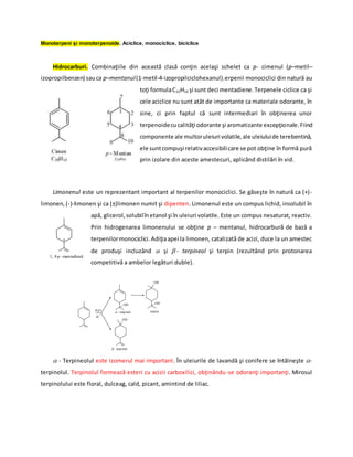 Monoterpeni şi monoterpenoide. Aciclice, monociclice, biciclice
Hidrocarburi. Combinaţiile din această clasă conţin acelaşi schelet ca p- cimenul (p–metil–
izopropilbenzen) sauca p–mentanul(1-metil-4-izopropilciclohexanul).erpenii monociclici din natură au
toţi formulaC10H16 şi sunt deci mentadiene.Terpenele ciclice ca şi
cele aciclice nu sunt atât de importante ca materiale odorante, în
sine, ci prin faptul că sunt intermediari în obţinerea unor
terpenoidecucalităţi odorante şi aromatizante excepţionale.Fiind
componente ale multoruleiuri volatile,ale uleiuluide terebentină,
ele suntcompuşi relativaccesibilicare se pot obţine în formă pură
prin izolare din aceste amestecuri, aplicând distilări în vid.
Limonenul este un reprezentant important al terpenilor monociclici. Se găseşte în natură ca (+)-
limonen,(-)-limonen şi ca (±)limonen numit şi dipenten. Limonenul este un compus lichid, insolubil în
apă, glicerol,solubilînetanol şi în uleiuri volatile. Este un compus nesaturat, reactiv.
Prin hidrogenarea limonenului se obţine p – mentanul, hidrocarbură de bază a
terpenilormonociclici.Adiţiaapei la limonen, catalizată de acizi, duce la un amestec
de produşi incluzând  şi - terpineol şi terpin (rezultând prin protonarea
competitivă a ambelor legături duble).





 - Terpineolul este izomerul mai important. În uleiurile de lavandă şi conifere se întâlneşte -
terpinolul. Terpinolul formează esteri cu acizii carboxilici, obţinându-se odoranţi importanţi. Mirosul
terpinolului este floral, dulceag, cald, picant, amintind de liliac.
*
1, 8-p -mentadienã
OH
OH OH
OH
 - terpinol
 -terpinol
terpin
H2O
H
+
 