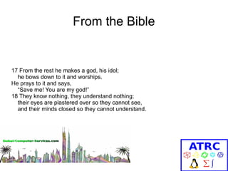 From the Bible

17 From the rest he makes a god, his idol;
he bows down to it and worships.
He prays to it and says,
“Save me! You are my god!”
18 They know nothing, they understand nothing;
their eyes are plastered over so they cannot see,
and their minds closed so they cannot understand.

 