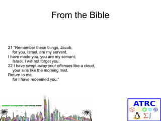From the Bible

21 “Remember these things, Jacob,
for you, Israel, are my servant.
I have made you, you are my servant;
Israel, I will not forget you.
22 I have swept away your offenses like a cloud,
your sins like the morning mist.
Return to me,
for I have redeemed you.”

 
