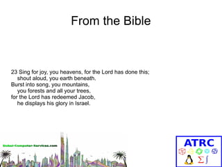 From the Bible

23 Sing for joy, you heavens, for the Lord has done this;
shout aloud, you earth beneath.
Burst into song, you mountains,
you forests and all your trees,
for the Lord has redeemed Jacob,
he displays his glory in Israel.

 
