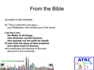 From the Bible
Jerusalem to Be Inhabited
24 “This is what the Lord says—
your Redeemer, who formed you in the womb:
I am the Lord,
the Maker of all things,
who stretches out the heavens,
who spreads out the earth by myself,
25 who foils the signs of false prophets
and makes fools of diviners,
who overthrows the learning of the wise
and turns it into nonsense,

 