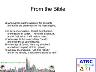 From the Bible
26 who carries out the words of his servants
and fulfills the predictions of his messengers,
who says of Jerusalem, ‘It shall be inhabited,’
of the towns of Judah, ‘They shall be rebuilt,’
and of their ruins, ‘I will restore them,’
27 who says to the watery deep, ‘Be dry,
and I will dry up your streams,’
28 who says of Cyrus, ‘He is my shepherd
and will accomplish all that I please;
he will say of Jerusalem, “Let it be rebuilt,”
and of the temple, “Let its foundations be laid.”’

 