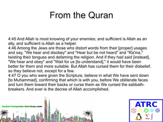 From the Quran
4:45 And Allah is most knowing of your enemies; and sufficient is Allah as an
ally, and sufficient is Allah as a helper.
4:46 Among the Jews are those who distort words from their [proper] usages
and say, "We hear and disobey" and "Hear but be not heard" and "Ra'ina,"
twisting their tongues and defaming the religion. And if they had said [instead],
"We hear and obey" and "Wait for us [to understand]," it would have been
better for them and more suitable. But Allah has cursed them for their disbelief,
so they believe not, except for a few.
4:47 O you who were given the Scripture, believe in what We have sent down
[to Muhammad], confirming that which is with you, before We obliterate faces
and turn them toward their backs or curse them as We cursed the sabbathbreakers. And ever is the decree of Allah accomplished.

 