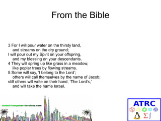 From the Bible

3 For I will pour water on the thirsty land,
and streams on the dry ground;
I will pour out my Spirit on your offspring,
and my blessing on your descendants.
4 They will spring up like grass in a meadow,
like poplar trees by flowing streams.
5 Some will say, ‘I belong to the Lord’;
others will call themselves by the name of Jacob;
still others will write on their hand, ‘The Lord’s,’
and will take the name Israel.

 