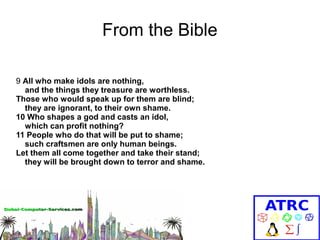 From the Bible
9 All who make idols are nothing,
and the things they treasure are worthless.
Those who would speak up for them are blind;
they are ignorant, to their own shame.
10 Who shapes a god and casts an idol,
which can profit nothing?
11 People who do that will be put to shame;
such craftsmen are only human beings.
Let them all come together and take their stand;
they will be brought down to terror and shame.

 