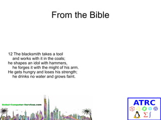 From the Bible

12 The blacksmith takes a tool
and works with it in the coals;
he shapes an idol with hammers,
he forges it with the might of his arm.
He gets hungry and loses his strength;
he drinks no water and grows faint.

 