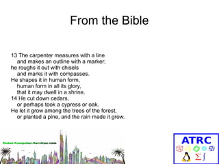From the Bible
13 The carpenter measures with a line
and makes an outline with a marker;
he roughs it out with chisels
and marks it with compasses.
He shapes it in human form,
human form in all its glory,
that it may dwell in a shrine.
14 He cut down cedars,
or perhaps took a cypress or oak.
He let it grow among the trees of the forest,
or planted a pine, and the rain made it grow.

 
