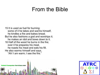 From the Bible

15 It is used as fuel for burning;
some of it he takes and warms himself,
he kindles a fire and bakes bread.
But he also fashions a god and worships it;
he makes an idol and bows down to it.
16 Half of the wood he burns in the fire;
over it he prepares his meal,
he roasts his meat and eats his fill.
He also warms himself and says,
“Ah! I am warm; I see the fire.”

 