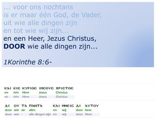 18
... voor ons nochtans
is er maar één God, de Vader,
uit wie alle dingen zijn
en tot wie wij zijn...
en een Heer, Jezus Christus,
DOOR wie alle dingen zijn...
1Korinthe 8:6-
 