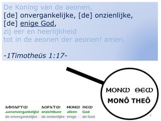 4
De Koning van de aeonen,
[de] onvergankelijke, [de] onzienlijke,
[de] enige God,
zij eer en heerlijkheid
tot in de aeonen der aeonen! amen.
-1Timotheüs 1:17-
MONÔ THEÔ
 