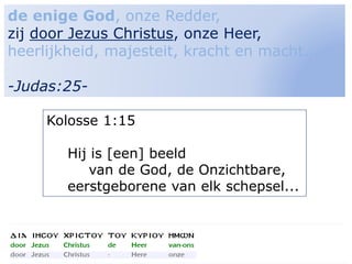 8
de enige God, onze Redder,
zij door Jezus Christus, onze Heer,
heerlijkheid, majesteit, kracht en macht...
-Judas:25-
Kolosse 1:15
Hij is [een] beeld
van de God, de Onzichtbare,
eerstgeborene van elk schepsel...
 