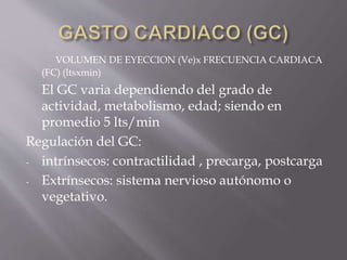 VOLUMEN DE EYECCION (Ve)x FRECUENCIA CARDIACA
(FC) (ltsxmin)
El GC varia dependiendo del grado de
actividad, metabolismo, edad; siendo en
promedio 5 lts/min
Regulación del GC:
- intrínsecos: contractilidad , precarga, postcarga
- Extrínsecos: sistema nervioso autónomo o
vegetativo.
 