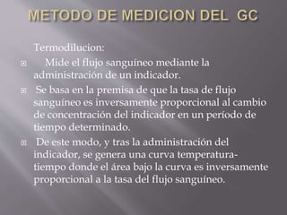 Termodilucion:
 Mide el flujo sanguíneo mediante la
administración de un indicador.
 Se basa en la premisa de que la tasa de flujo
sanguíneo es inversamente proporcional al cambio
de concentración del indicador en un período de
tiempo determinado.
 De este modo, y tras la administración del
indicador, se genera una curva temperatura-
tiempo donde el área bajo la curva es inversamente
proporcional a la tasa del flujo sanguíneo.
 