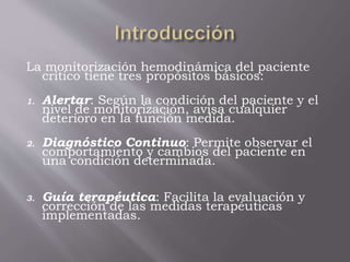 La monitorización hemodinámica del paciente
crítico tiene tres propósitos básicos:
1. Alertar: Según la condición del paciente y el
nivel de monitorización, avisa cualquier
deterioro en la función medida.
2. Diagnóstico Continuo: Permite observar el
comportamiento y cambios del paciente en
una condición determinada.
3. Guía terapéutica: Facilita la evaluación y
corrección de las medidas terapéuticas
implementadas.
 