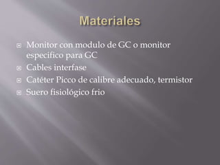  Monitor con modulo de GC o monitor
especifico para GC
 Cables interfase
 Catéter Picco de calibre adecuado, termistor
 Suero fisiológico frio
 