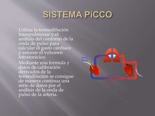 Utiliza la termodilución
transpulmonar y el
análisis del contorno de la
onda de pulso para
calcular el gasto cardíaco
y estimar el volumen
intratorácico.
Mediante una formula y
datos de calibración
derivados de la
termodilución se consigue
de manera continua una
serie de datos por el
análisis de la onda de
pulso de la arteria.
 