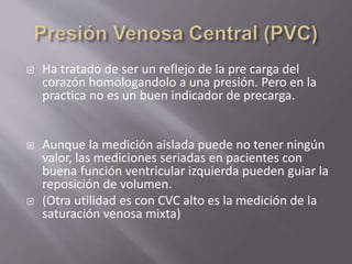  Ha tratado de ser un reflejo de la pre carga del
corazón homologandolo a una presión. Pero en la
practica no es un buen indicador de precarga.
 Aunque la medición aislada puede no tener ningún
valor, las mediciones seriadas en pacientes con
buena función ventricular izquierda pueden guiar la
reposición de volumen.
 (Otra utilidad es con CVC alto es la medición de la
saturación venosa mixta)
 