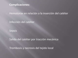Complicaciones:
- Hemotorax en relación a la inserción del catéter
- Infección del catéter
- Sepsis
- Salida del catéter por tracción mecánica
- Trombosis y necrosis del tejido local
 