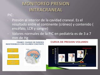 PIC:
- Presión al interior de la cavidad craneal. Es el
resultado entre el continente (cráneo) y contenido (
encéfalo, LCR y sangre)
- Valores normales de la PIC en pediatría es de 3 a 7
mm de Hg
 