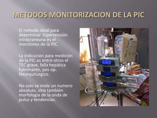 - El método ideal para
determinar hipertensión
intracraneana es el
monitoreo de la PIC.
- La indicación para medición
de la PIC es entre otros el
TEC grave, falla hepática
fulminante, pos op.
Neurquirurgico.
- No solo se mide un numero
absoluto, sino también
morfología de la onda de
pulso y tendencias.
 