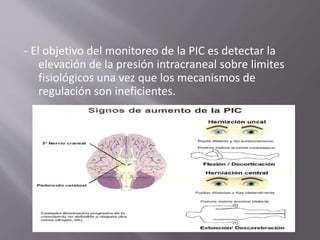 - El objetivo del monitoreo de la PIC es detectar la
elevación de la presión intracraneal sobre limites
fisiológicos una vez que los mecanismos de
regulación son ineficientes.
 