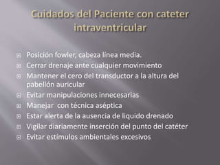  Posición fowler, cabeza línea media.
 Cerrar drenaje ante cualquier movimiento
 Mantener el cero del transductor a la altura del
pabellón auricular
 Evitar manipulaciones innecesarias
 Manejar con técnica aséptica
 Estar alerta de la ausencia de liquido drenado
 Vigilar diariamente inserción del punto del catéter
 Evitar estímulos ambientales excesivos
 
