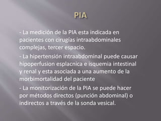- La medición de la PIA esta indicada en
pacientes con cirugías intraabdominales
complejas, tercer espacio.
- La hipertensión intraabdominal puede causar
hipoperfusion esplacnica e isquemia intestinal
y renal y esta asociada a una aumento de la
morbimortalidad del paciente
- La monitorización de la PIA se puede hacer
por métodos directos (punción abdominal) o
indirectos a través de la sonda vesical.
 