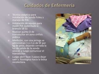  Técnica aséptica para
instalación de Sonda Foley y
manejo de PIA
 Instalación de equipo para
medir PIA (patentado o
branula 18 G)
 Realizar punto O de
transductor en zona sínfisis
púbica
 Medición, con una jeringa se
administran 1 o 2 cc de SF por
kg de peso, dejando cerrada la
luz de salida de la sonda
vesical, y luego comunicar el
transductor.
 Luego abrir llave 3 pasos dejar
salir s. fisiológico hacia la bolsa
recolectora.
 