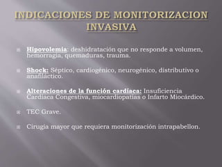 Hipovolemia: deshidratación que no responde a volumen,
hemorragia, quemaduras, trauma.
 Shock: Séptico, cardiogénico, neurogénico, distributivo o
anafiláctico.
 Alteraciones de la función cardíaca: Insuficiencia
Cardíaca Congestiva, miocardiopatías o Infarto Miocárdico.
 TEC Grave.
 Cirugía mayor que requiera monitorización intrapabellon.
 