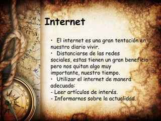 Internet
 • El internet es una gran tentación en
 nuestro diario vivir.
 • Distanciarse de las redes
 sociales, estas tienen un gran beneficio
 pero nos quitan algo muy
 importante, nuestro tiempo.
 • Utilizar el internet de manera
 adecuada:
 - Leer artículos de interés.
 - Informarnos sobre la actualidad.
 