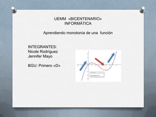 UEMM «BICENTENARIO»
INFORMÁTICA
Aprendiendo monotonía de una función

INTEGRANTES:
Nicole Rodríguez
Jennifer Mayo
BGU: Primero «D»

 