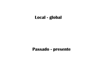 Local - global
Passado - presente
 