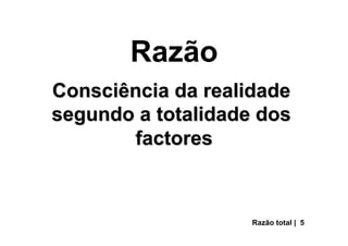 Razão
Consciência da realidade
segundo a totalidade dos
factores
Razão total | 5
 
