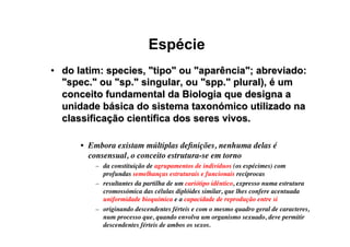 Espécie
•  do latim: species, tipo ou aparência; abreviado:
spec. ou sp. singular, ou spp. plural), é um
conceito fundamental da Biologia que designa a
unidade básica do sistema taxonómico utilizado na
classificação científica dos seres vivos.
•  Embora existam múltiplas deﬁnições, nenhuma delas é
consensual, o conceito estrutura-se em torno
–  da constituição de agrupamentos de indivíduos (os espécimes) com
profundas semelhanças estruturais e funcionais recíprocas
–  resultantes da partilha de um cariótipo idêntico, expresso numa estrutura
cromossómica das células diplóides similar, que lhes confere acentuada
uniformidade bioquímica e a capacidade de reprodução entre si
–  originando descendentes férteis e com o mesmo quadro geral de caracteres,
num processo que, quando envolva um organismo sexuado, deve permitir
descendentes férteis de ambos os sexos.
 
