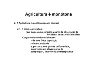 Agricultura é monótona
2. A Agricultura é monótona (pouco diversa)
2.1. O modelo de cultura
(que surge como conceito a partir da observação de
herbáceas anuais determinadas)
Conjunto de indivíduos idênticos
- de uma única população
- da mesma idade
e, portanto, com grande uniformidade, 
suportando um elevado grau de 
competição / interferência intraespecífica
 
