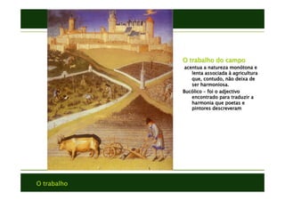 O trabalho
O trabalho do campo
acentua a natureza monótona e
lenta associada à agricultura
que, contudo, não deixa de
ser harmoniosa.
Bucólico – foi o adjectivo
encontrado para traduzir a
harmonia que poetas e
pintores descreveram
 