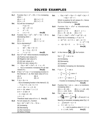 SOLVED EXAMPLES
Ex.1 Function f(x) = x3 – 27x + 5 is increasing
when –
(A) x < –3 (B) | x | > 3
(C) x  –3 (D) | x |  3
Sol. f(x) will be increasing if
f' (x) > 0
 3x2 – 27 > 0
 x2 > 9
 | x | > 3 Ans.[B]
Ex.2 Function f(x) = 2x3 – 9x2 + 12x + 29 is
decreasing when –
(A) x < 2 (B) x > 2
(C) x > 3 (D) 1 < x < 2
Sol. f(x) is decreasing if
f' (x) < 0
 6x2 – 18x + 12 < 0
 (x – 1) (x – 2) < 0
 1 < x < 2 Ans.[D]
Ex.3 f(x) = x9 + 3x7 + 64 is monotonic increasing for-
(A) Positive real values of x
(B) Negative real value of x
(C) All real values of x
(D) All non zero values of x
Sol.  f'(x) = 9x8 + 21x6  0  x  R
 f(x) is monotonic increasing for all real
values of x. Ans.[C]
Ex.4 If f(x) = x2 + kx + 1 is increasing function in
the interval [ 1, 2], then least value of k is–
(A) 2 (B) 4
(C) –2 (D) –4
Sol. f' (x) = 2x + k
f(x) is increasing function in the interval [1, 2]
 f' (x) > 0  2x + k > 0
 k > –2x,  x  [1, 2]
or k > –2x, when 1  x  2
or k > –2 and –4
 k  max (–2, –4)
 k  –2
Therefore least value of k is –2. Ans.[C]
Ex.5 For all values of x, function
f(x) = 2x3 + 6x2 + 7x – 19 is –
(A) Increasing
(B) Decreasing
(C) Not monotonic
(D) None of these
Sol.  f'(x) = 6x2 + 12x + 7 = 6(x2 + 2x) + 7
= 6(x + 1)2 + 1
Which is positive for all values of x. Hence
f(x) is a increasing function.
Ans.[A]
Ex.6 Function f(x) = x2e–x is monotonically
increasing when –
(A) 0 < x < 2 (B) 2 < x < 
(C) x  R – [0, 2] (D) x < 0
Sol. f' (x) = = 2xe–x – x2e–x = xe–x (2 – x)
Since f(x) is increasing  f' (x) > 0
 xe–x (2 – x) > 0  x(2 – x) > 0
[ e–x > 0]
 x(x –2) > 0  0 < x < 2
Ans.[A]
Ex.7 In the interval 
F
H
G I
K
J
 
3 3
, , the function
f(x) =
x
2
+ sin x is–
(A) Increasing
(B) Decreasing
(C) Constant
(D) Neither increasing nor decreasing
Sol. f' (x) = 
1
2
+ cos x


    
 
3 3
1
2
1
x x
cos
 0 < 
1
2
+ cos x <
1
2
 Function is increasing in the given interval.
Ans.[A]
Ex.8 Function f(x) = sin x – cos x is monotonic
increasing when –
(A) x  (0, /2) (B) x  ( –/4, /4)
(C) x  (/4, 3/4) (D) No where
Sol. f'(x) = cos x + sin x
= 2
1
2
1
2
cos sin
x x

F
H
G I
K
J= 2 sin(/4 + x)
Now f(x) is monotonic increasing when f'(x) > 0
 2 sin(/4 + x) > 0
 0 < /4 + x < 
(  sin is positive when 0 <  < )
 x  (–/4, 3/4) Ans.[C]
 
