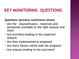 Questions (present continuous tense)
 Are the inputs(finance , materials and
personnel) available at the right amount and
time?
 Are activities leading to the expected
outputs
 Are they implemented as proposed
 Are there factors which stall the progress?
 Are outputs leading to the outcomes?
 