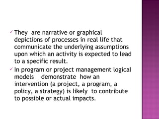  They are narrative or graphical
depictions of processes in real life that
communicate the underlying assumptions
upon which an activity is expected to lead
to a specific result.
 In program or project management logical
models demonstrate how an
intervention (a project, a program, a
policy, a strategy) is likely to contribute
to possible or actual impacts.
 