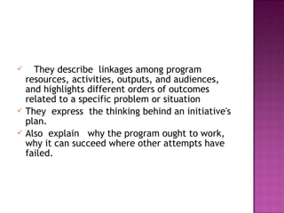  They describe linkages among program
resources, activities, outputs, and audiences,
and highlights different orders of outcomes
related to a specific problem or situation
 They express the thinking behind an initiative's
plan.
 Also explain why the program ought to work,
why it can succeed where other attempts have
failed.
 